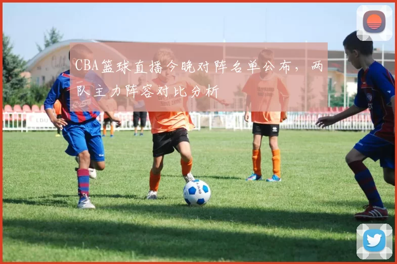 CBA篮球直播今晚对阵名单公布，两队主力阵容对比分析