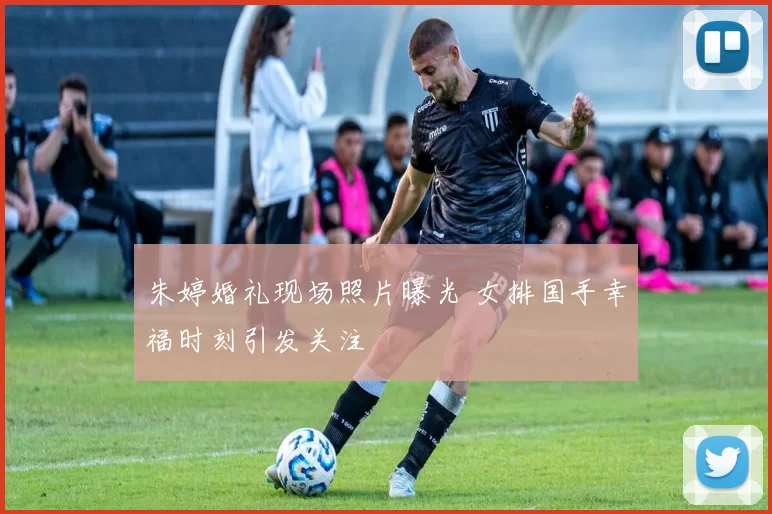 朱婷婚礼现场照片曝光 女排国手幸福时刻引发关注