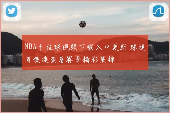NBA十佳球视频下载入口更新 球迷可便捷查看赛季精彩集锦