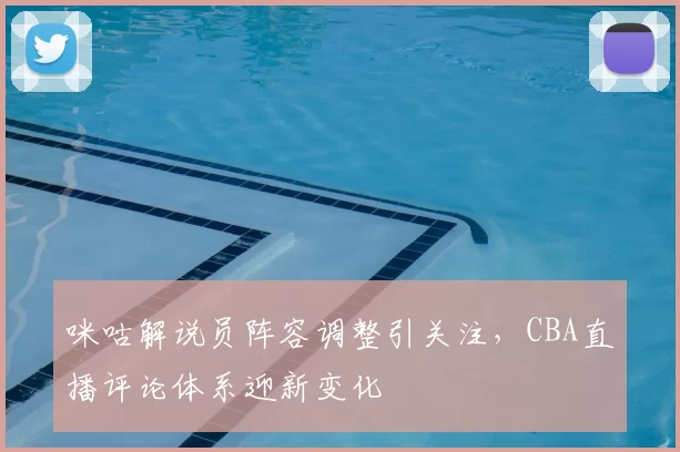 咪咕解说员阵容调整引关注，CBA直播评论体系迎新变化