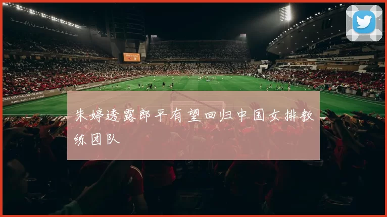 朱婷透露郎平有望回归中国女排教练团队