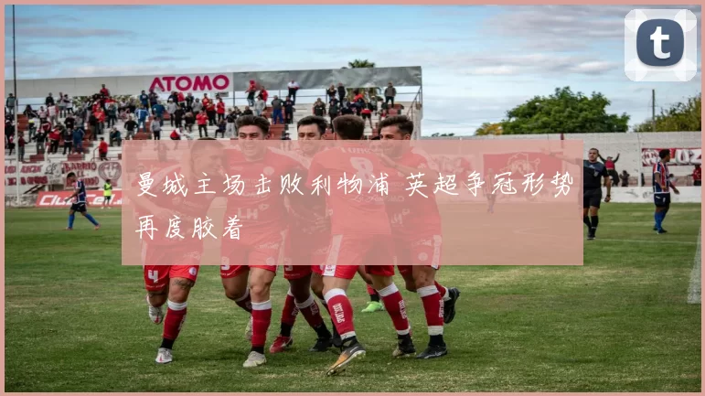 曼城主场击败利物浦 英超争冠形势再度胶着