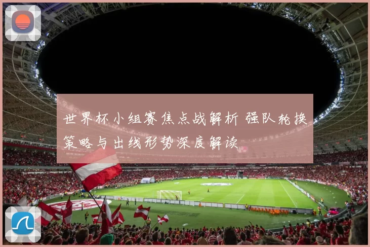 世界杯小组赛焦点战解析 强队轮换策略与出线形势深度解读