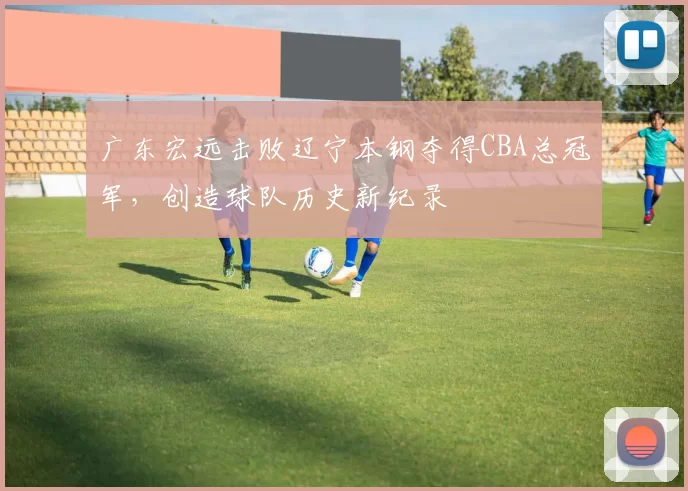 广东宏远击败辽宁本钢夺得CBA总冠军，创造球队历史新纪录