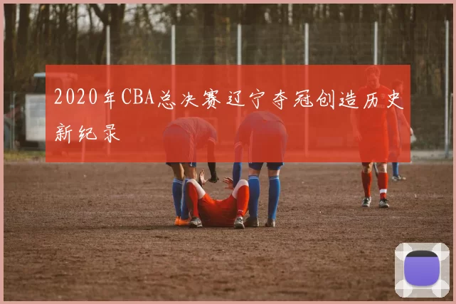 2020年CBA总决赛辽宁夺冠创造历史新纪录