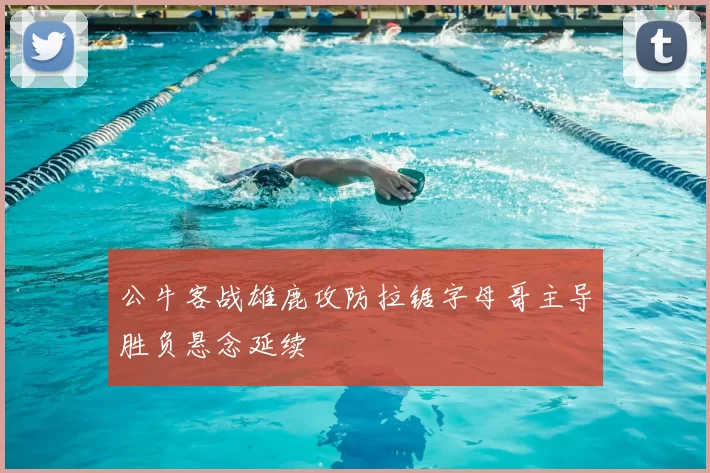 公牛客战雄鹿攻防拉锯字母哥主导胜负悬念延续