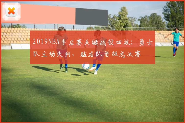 2019NBA季后赛关键战役回放:勇士队主场失利,猛龙队晋级总决赛