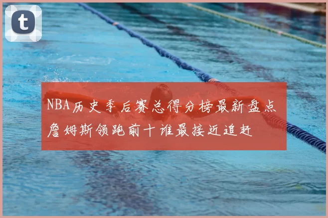 NBA历史季后赛总得分榜最新盘点 詹姆斯领跑前十谁最接近追赶