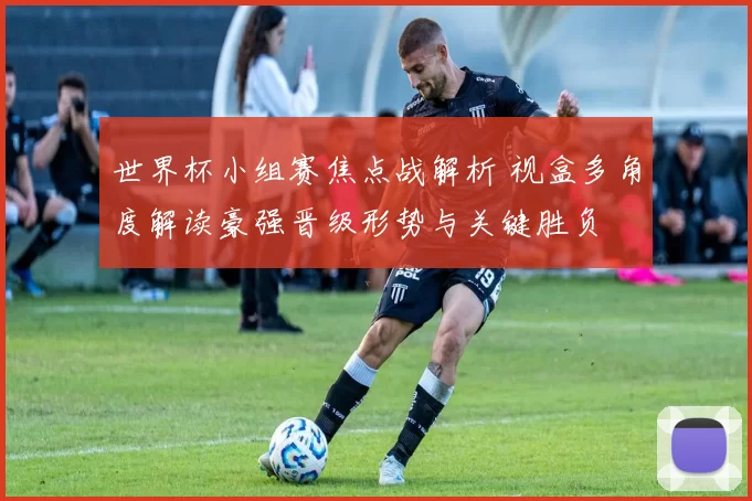 世界杯小组赛焦点战解析 视盒多角度解读豪强晋级形势与关键胜负