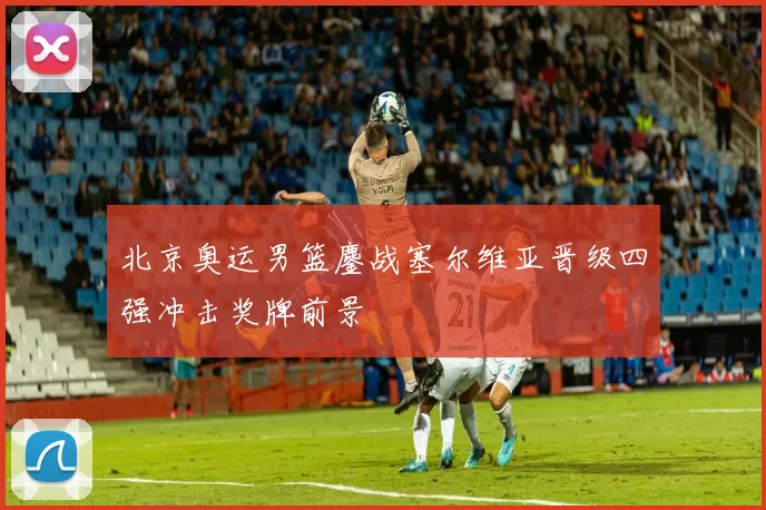 北京奥运男篮鏖战塞尔维亚晋级四强冲击奖牌前景