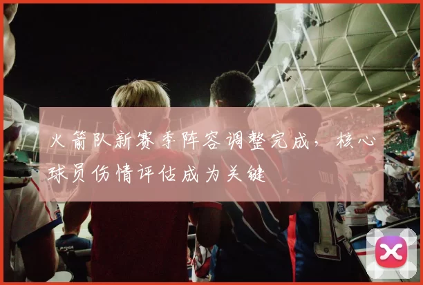 火箭队新赛季阵容调整完成，核心球员伤情评估成为关键