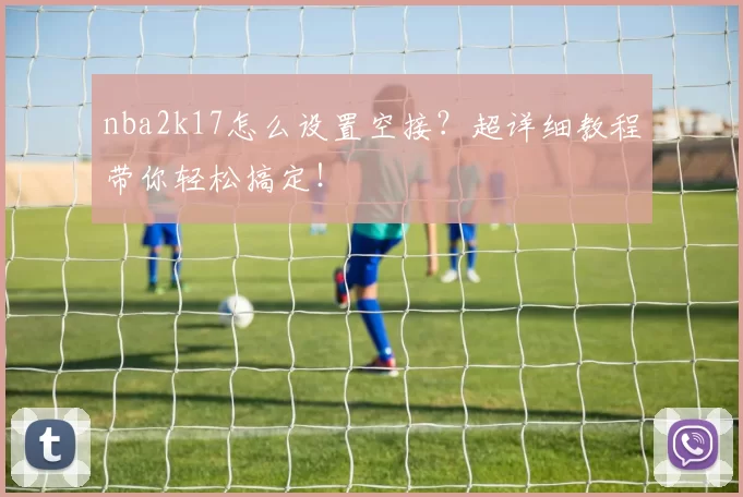 nba2k17怎么设置空接？超详细教程带你轻松搞定！