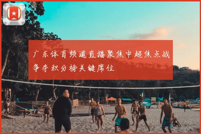 广东体育频道直播聚焦中超焦点战争夺积分榜关键席位