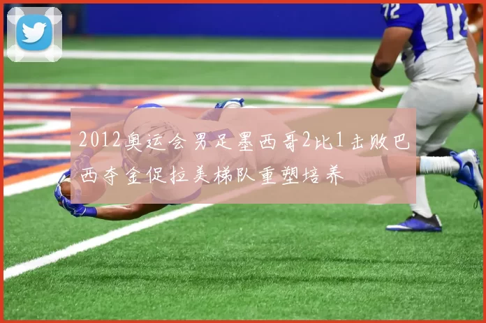 2012奥运会男足墨西哥2比1击败巴西夺金促拉美梯队重塑培养