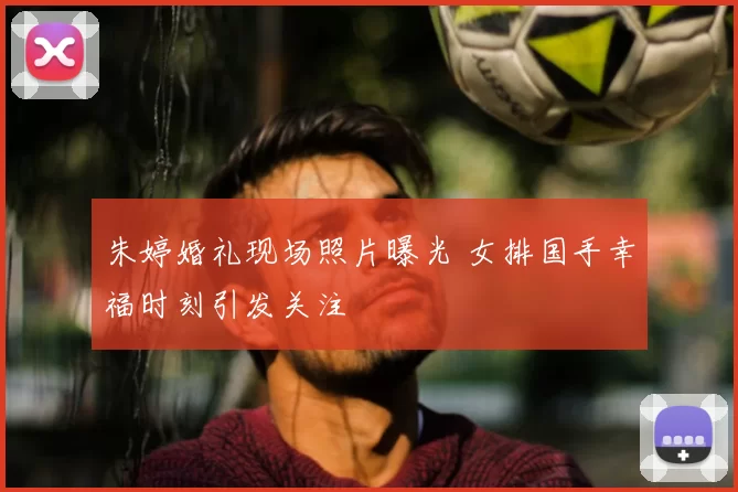 朱婷婚礼现场照片曝光 女排国手幸福时刻引发关注