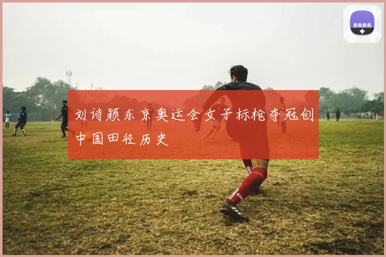 刘诗颖东京奥运会女子标枪夺冠创中国田径历史