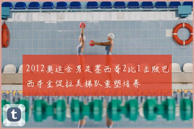 2012奥运会男足墨西哥2比1击败巴西夺金促拉美梯队重塑培养