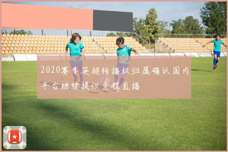 2020赛季英超转播权归属确认国内平台继续提供全程直播