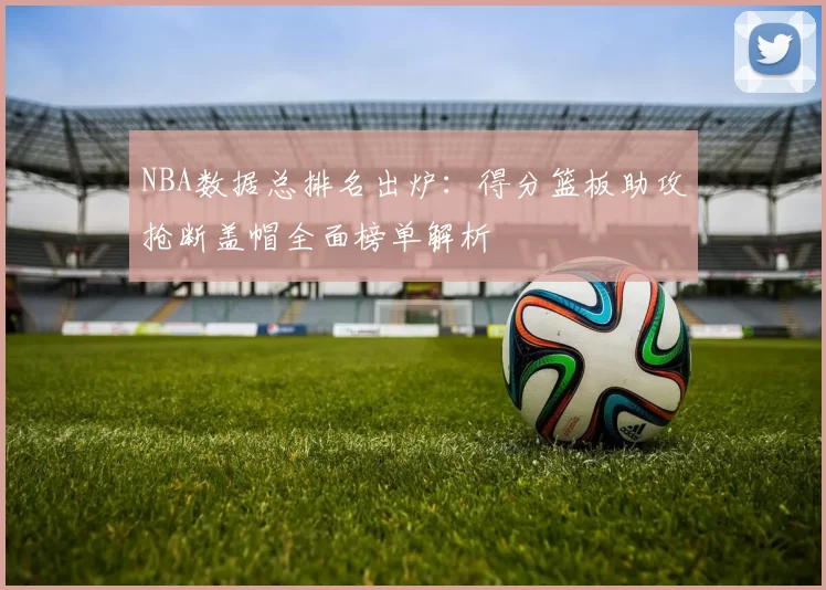 NBA数据总排名出炉：得分篮板助攻抢断盖帽全面榜单解析