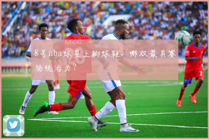 8号nba球星上脚球鞋，哪双最具赛场统治力？