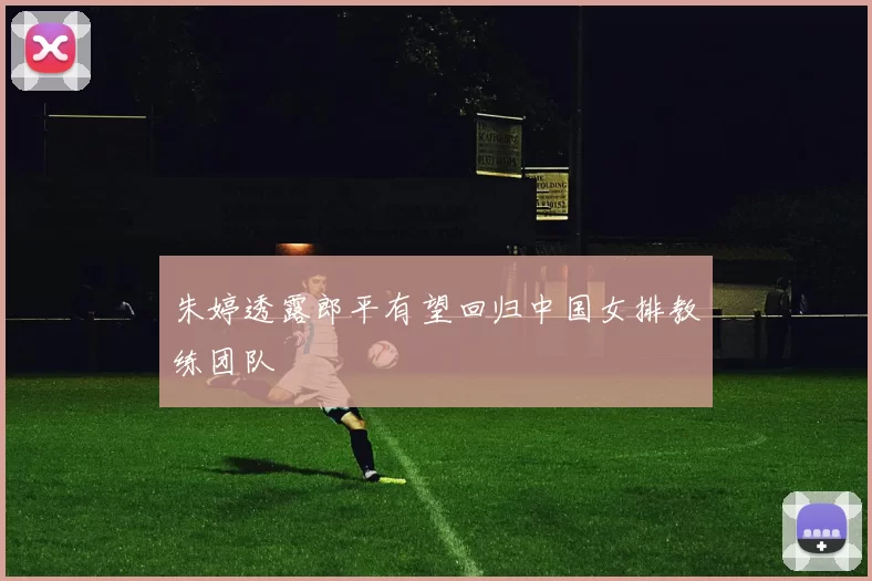 朱婷透露郎平有望回归中国女排教练团队