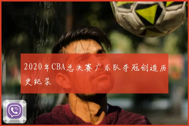 2020年CBA总决赛广东队夺冠创造历史纪录