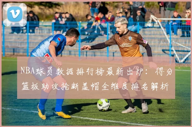 NBA球员数据排行榜最新出炉：得分篮板助攻抢断盖帽全维度排名解析
