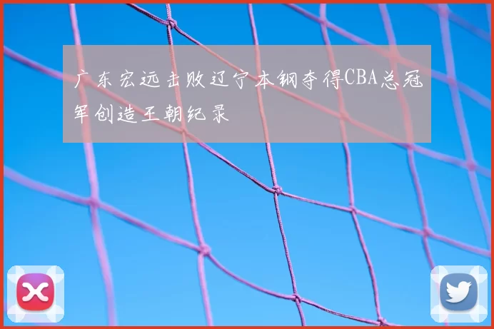 广东宏远击败辽宁本钢夺得CBA总冠军创造王朝纪录