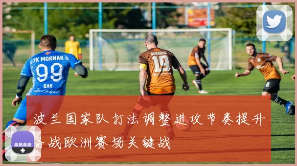 波兰国家队打法调整进攻节奏提升备战欧洲赛场关键战