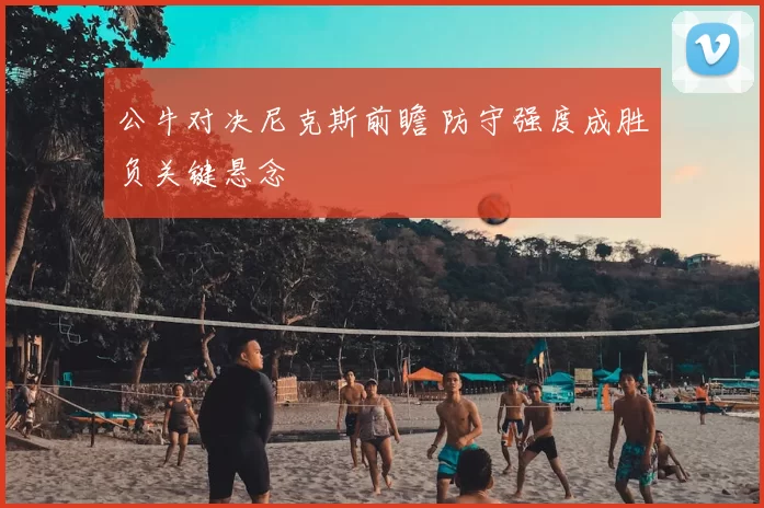 公牛对决尼克斯前瞻 防守强度成胜负关键悬念