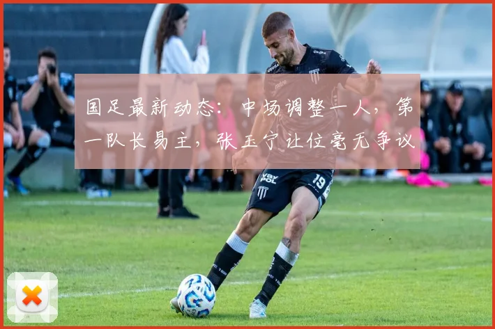 国足最新动态：中场调整一人，第一队长易主，张玉宁让位毫无争议