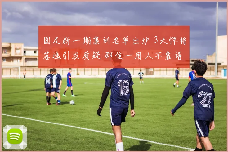 国足新一期集训名单出炉 3大悍将落选引发质疑 邵佳一用人不靠谱