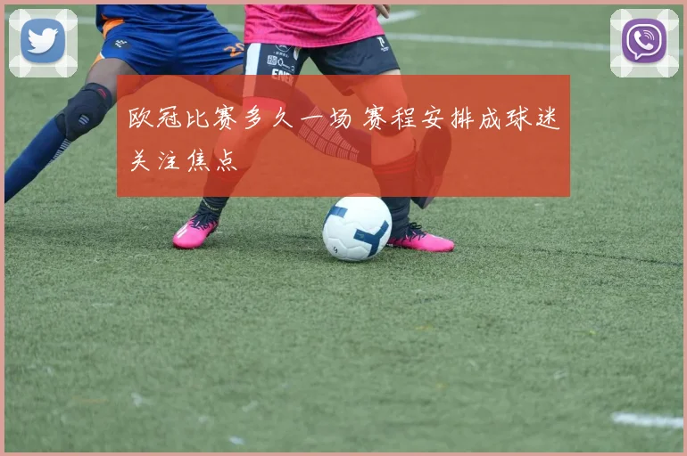 欧冠比赛多久一场 赛程安排成球迷关注焦点