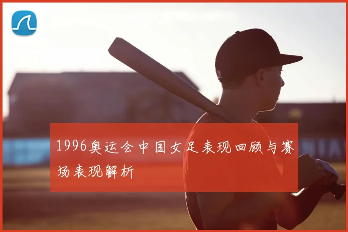 1996奥运会中国女足表现回顾与赛场表现解析