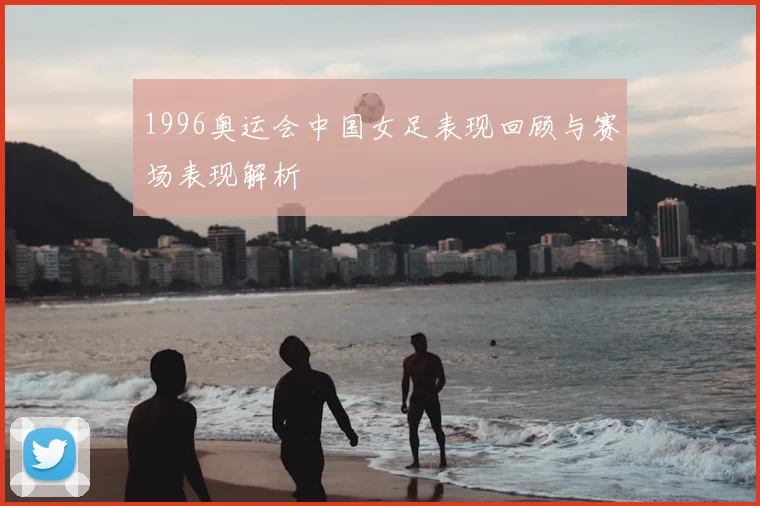 1996奥运会中国女足表现回顾与赛场表现解析