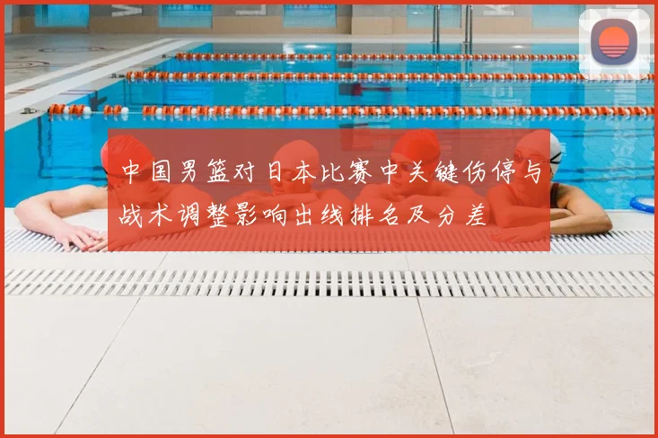 中国男篮对日本比赛中关键伤停与战术调整影响出线排名及分差