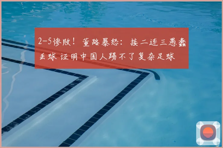 2-5惨败!董路暴怒:接二连三愚蠢丢球 证明中国人踢不了复杂足球