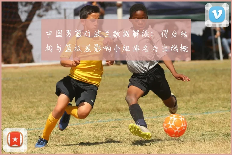 中国男篮对波兰数据解读：得分结构与篮板差影响小组排名与出线概率